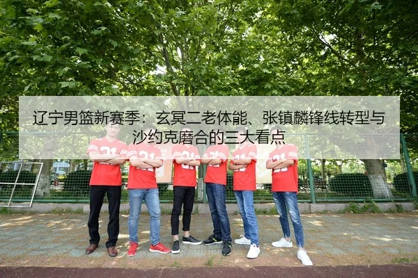 辽宁男篮新赛季：玄冥二老体能、张镇麟锋线转型与沙约克磨合的三大看点