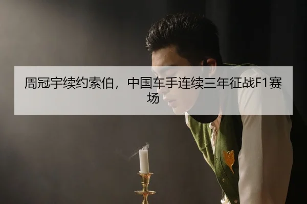 周冠宇续约索伯，中国车手连续三年征战F1赛场
